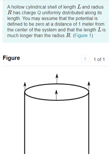 A hollow cylindrical shell of length L and radius
R has charge Q uniformly distributed along its
length. You may assume that the potential is
defined to be zero at a distance of 1 meter from
the center of the system and that the length Lis
much longer than the radius R. (Figure 1)
Figure
1 of 1
