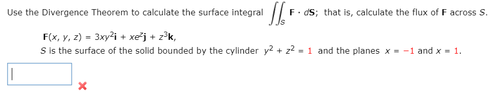 Use the Divergence Theorem to calculate the surface integral
F. dS; that is, calculate the flux of F across S.
F(x, y, z) = 3xy²i + xe²j + z³k,
S is the surface of the solid bounded by the cylinder y2 + z2 = 1 and the planes x = -1 and x = 1.
