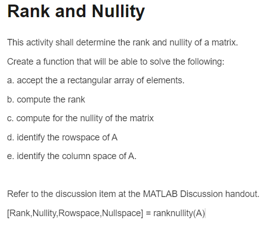 Rank and Nullity
This activity shall determine the rank and nullity of a matrix.
Create a function that will be able to solve the following:
a. accept the a rectangular array of elements.
b. compute the rank
c. compute for the nullity of the matrix
d. identify the rowspace of A
e. identify the column space of A.
Refer to the discussion item at the MATLAB Discussion handout.
[Rank, Nullity, Rowspace, Nullspace] = ranknullity(A)
