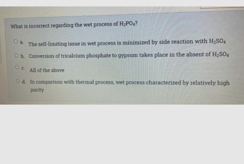 What is incorrect regarding the wet process of H2PO4?
Oa. The self-limiting issue in wet process is minimized by side reaction with H2SO4
O b. Conversion of tricalcium phosphate to gypsum takes place in the absent of H2SO4
Oc. All of the above
Od In comparison with thermal process, wet process characterized by relatively high
purity
