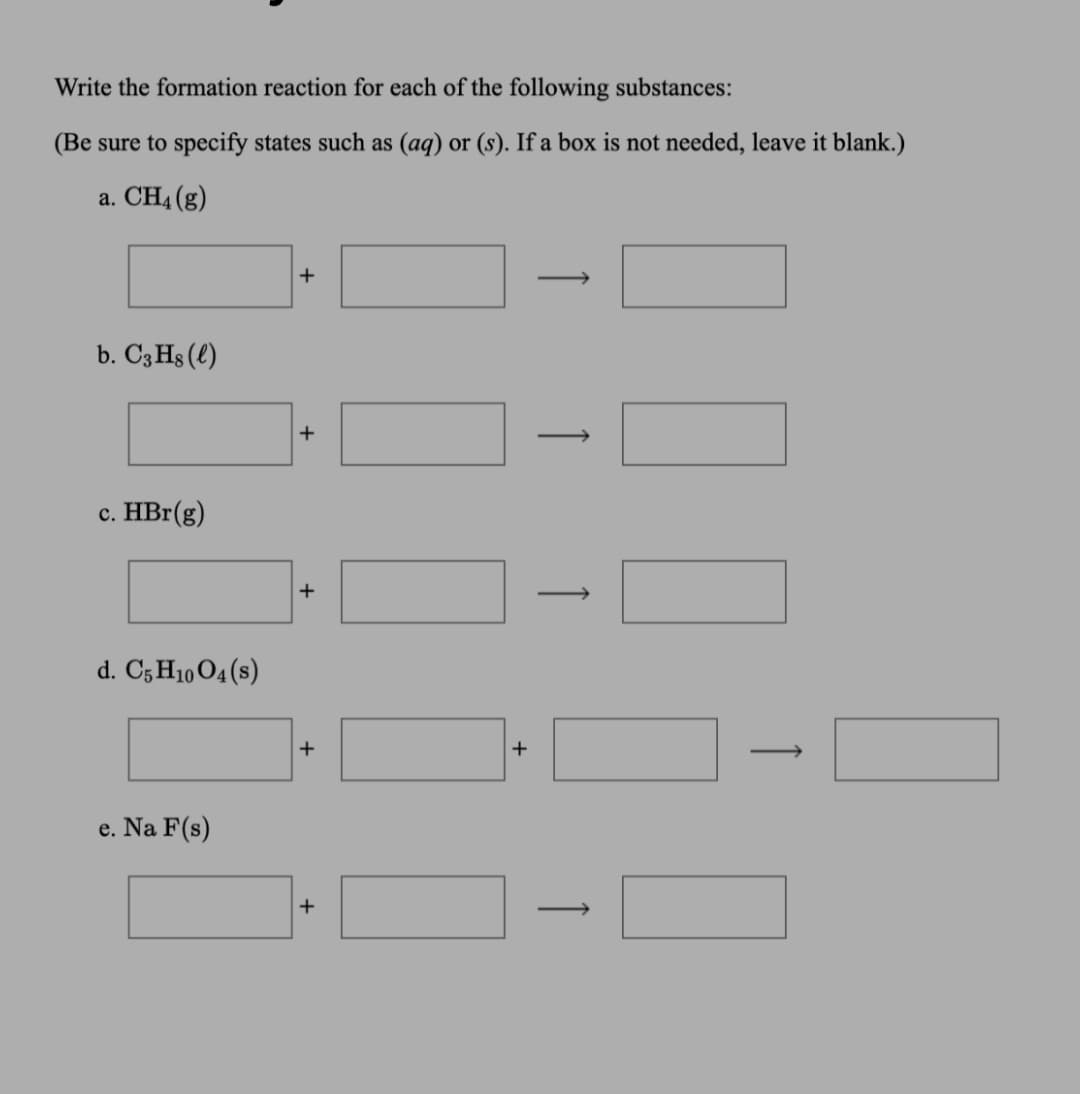 Write the formation reaction for each of the following substances:
(Be sure to specify states such as (aq) or (s). If a box is not needed, leave it blank.)
a. CH4 (g)
+
b. C3 Hs (l)
+
c. HBr(g)
+
d. C5 H10 04(s)
+
+
e. Na F(s)
+
