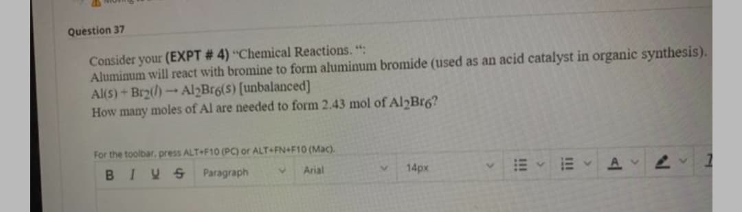 Question 37
Consider your (EXPT # 4) “Chemical Reactions. ":
Aluminum will react with bromine to form aluminum bromide (used as an acid catalyst in organic synthesis).
Al(s)+Br2()Al2Br6(S) [unbalanced]
How many moles of Al are needed to form 2.43 mol of Al Br6?
1.
For the toolbar, press ALT+F10 (PC) or ALT+FN+F10 (Mac).
BIYS
Paragraph
Arial
14px
AV
II!
!!!
