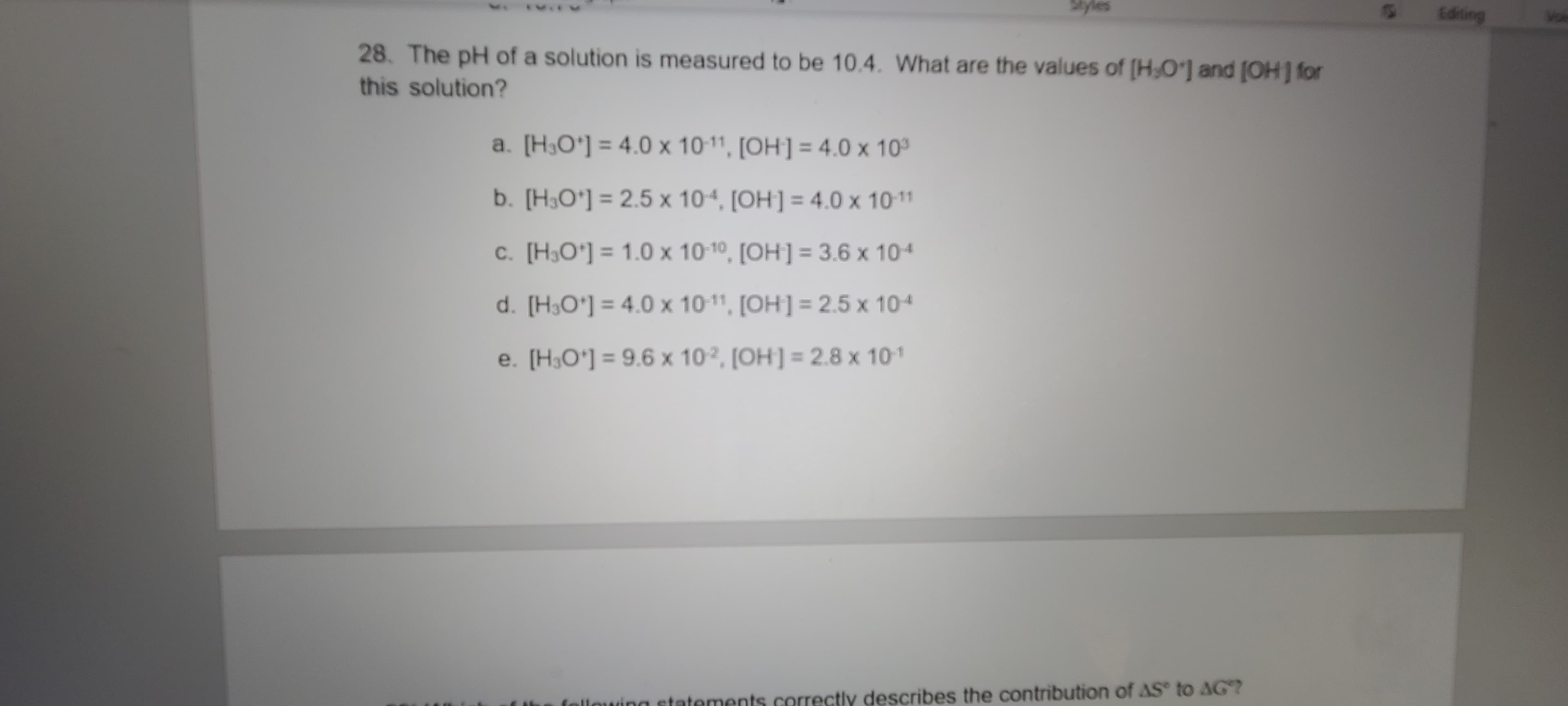28. The pH of a solution is measured to be 10.4. What are the values of (H0'] and (OH] for
this solution?
a. [H,O'] = 4.0 x 10-11, [OH] = 4.0 x 10
b. [H,O'] = 2.5 x 104, [OH] = 4.0 x 10-11
c. [H,O'] = 1.0 x 1010, [OH] = 3.6 x 104
d. [H,O'] = 4.0 x 101, [OH] = 2.5 x 104
e. [H,O'] = 9.6 x 102, [OH] = 2.8 x 101

