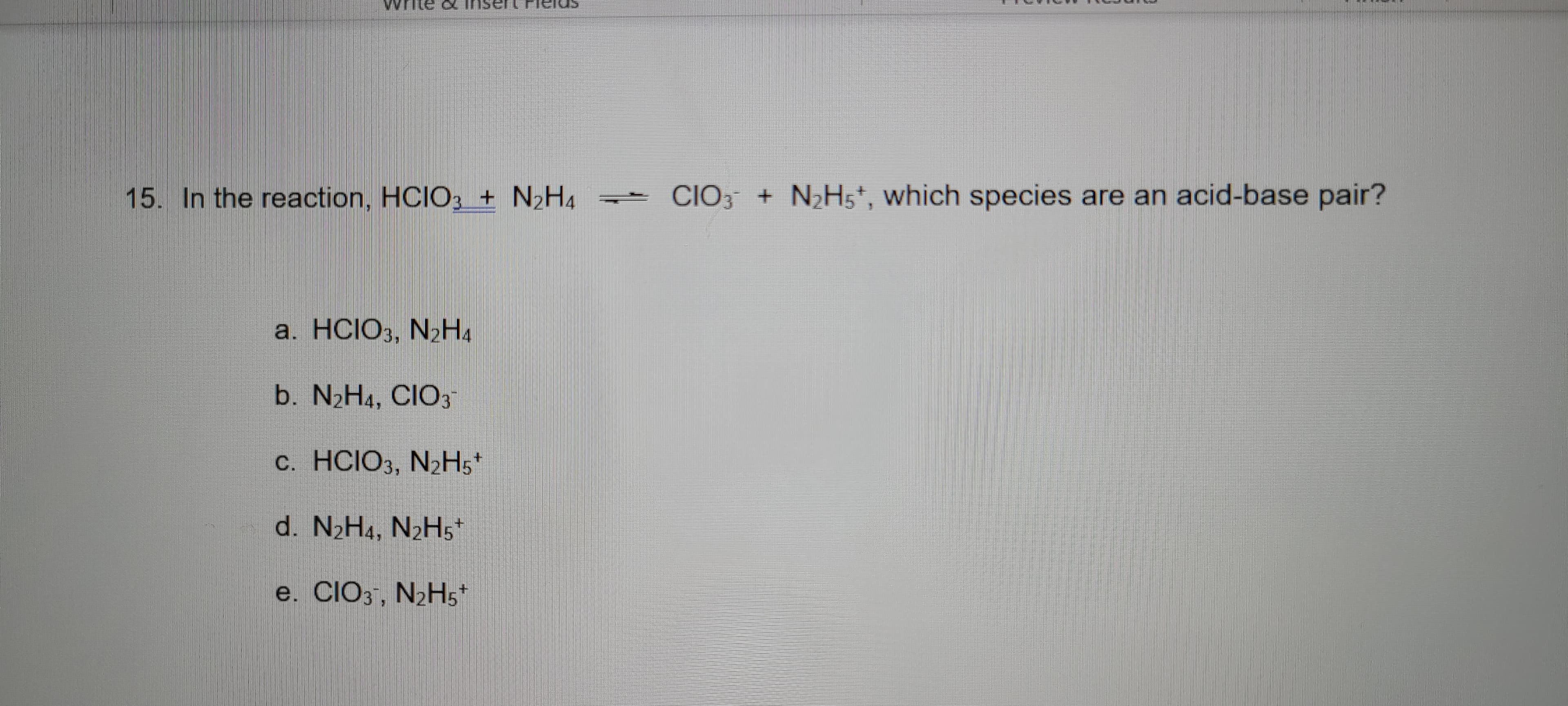 15. In the reaction, HCIO, + N2H.
CIO, + NH,', which species are an acid-base pair?
a. HCIO,, N»H.
b. N2H1, CIO,
c. HCIO, N;H;
d. N,H., N>Hs¨
e. CIO,, N>H;
