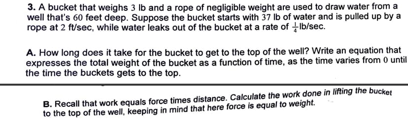 3. A bucket that weighs 3 lb and a rope of negligible weight are used to draw water from a
well that's 60 feet deep. Suppose the bucket starts with 37 lb of water and is pulled up by a
rope at 2 ft/sec, while water leaks out of the bucket at a rate of lb/sec.
A. How long does it take for the bucket to get to the top of the well? Write an equation that
expresses the total weight of the bucket as a function of time, as the time varies from 0 until
the time the buckets gets to the top.
B. Recall that work equals force times distance. Calculate the work done in lifting the bucket
to the top of the well, keeping in mind that here force is equal to weight.