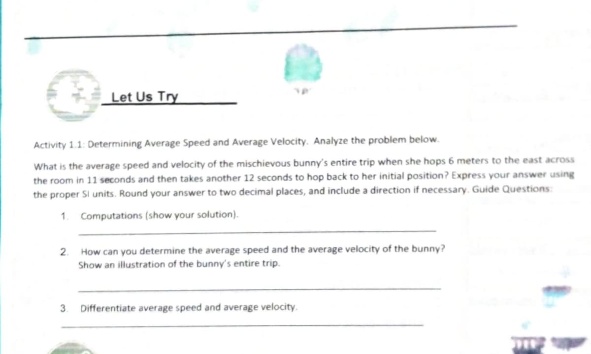 Let Us Try
Activity 1.1: Determining Average Speed and Average Velocity. Analyze the problem below.
What is the average speed and velocity of the mischievous bunny's entire trip when she hops 6 meters to the east across
the room in 11 seconds and then takes another 12 seconds to hop back to her initial position? Express your answer using
the proper SI units. Round your answer to two decimal places, and include a direction if necessary. Guide Questions:
1.
Computations (show your solution).
2.
How can you determine the average speed and the average velocity of the bunny?
Show an illustration of the bunny's entire trip.
3.
Differentiate average speed and average velocity.
