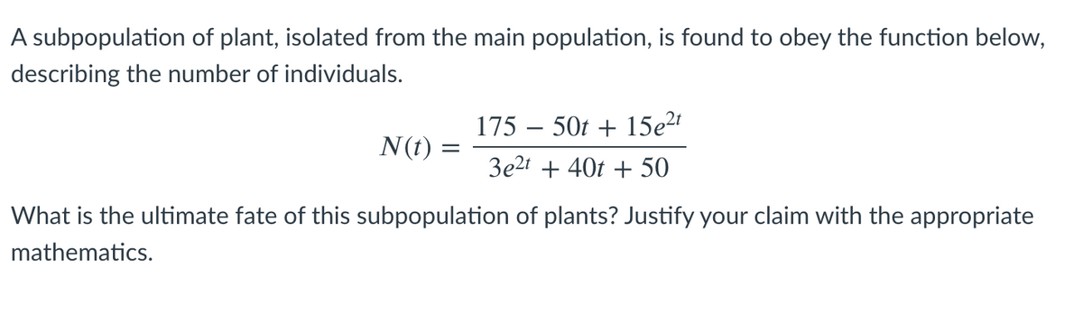 A subpopulation of plant, isolated from the main population, is found to obey the function below,
describing the number of individuals.
175 – 50t + 15e2
N(t) :
3e21 + 40t + 50
What is the ultimate fate of this subpopulation of plants? Justify your claim with the appropriate
mathematics.
