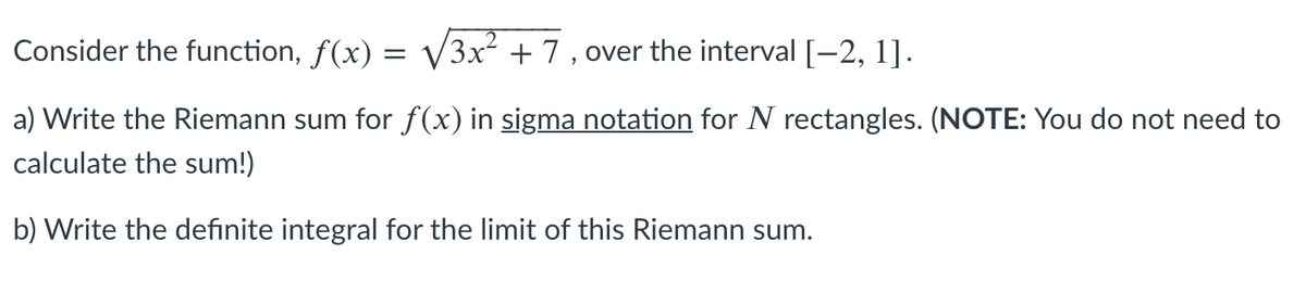 Consider the function, f(x) = V3x +7 , over the interval [-2, 1].
a) Write the Riemann sum for f(x) in sigma notation for N rectangles. (NOTE: You do not need to
calculate the sum!)
b) Write the definite integral for the limit of this Riemann sum.
