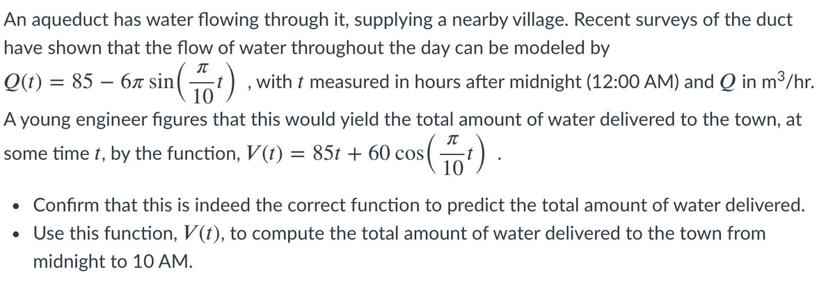 An aqueduct has water flowing through it, supplying a nearby village. Recent surveys of the duct
have shown that the flow of water throughout the day can be modeled by
Q(t) = 85 – 6r sin
10
(t)
with t measured in hours after midnight (12:00 AM) and Q in m³/hr.
A young engineer figures that this would yield the total amount of water delivered to the town, at
some time t, by the function, V(t) = 85t + 60 cos
10
• Confirm that this is indeed the correct function to predict the total amount of water delivered.
• Use this function, V(t), to compute the total amount of water delivered to the town from
midnight to 10 AM.
