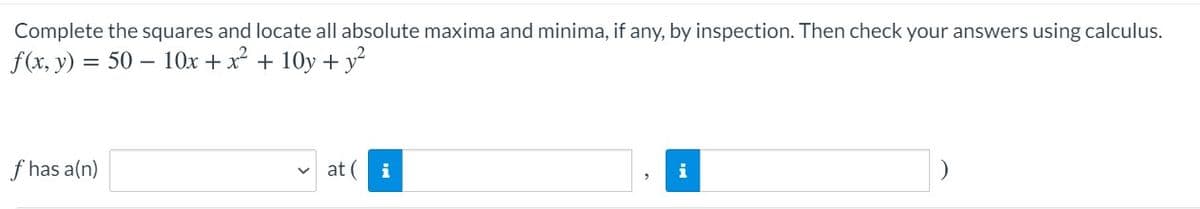 Complete the squares and locate all absolute maxima and minima, if any, by inspection. Then check your answers using calculus.
f(x, y) = 50 – 10Ox + x + 10y + y
f has a(n)
at (
i
i
