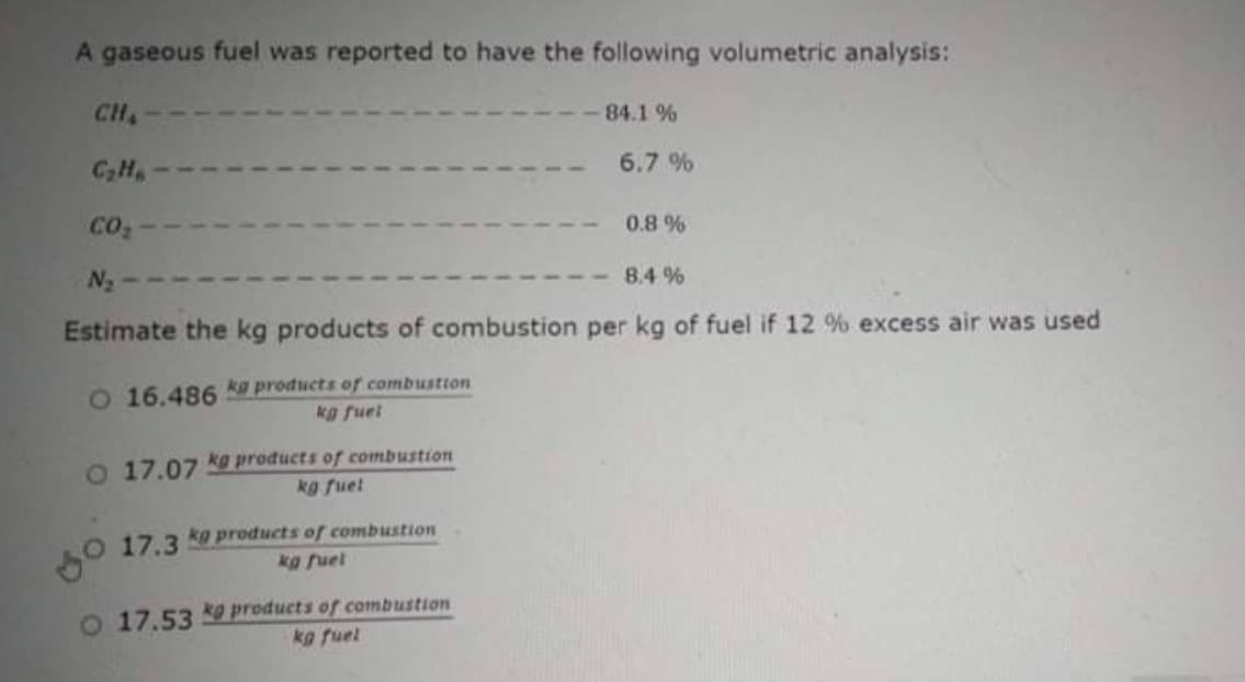 A gaseous fuel was reported to have the following volumetric analysis:
CH
84.1 %
CH
6.7 %
co2
0.8 %
N2
8.4 %
Estimate the kg products of combustion per kg of fuel if 12 % excess air was used
O 16.486 ku products of combustion
kg fuel
O 17.07 kg products of combustion
kg fuet
17.3
kg products of combustion
kg fuet
o 17.53 products of combustion
kg fuel
