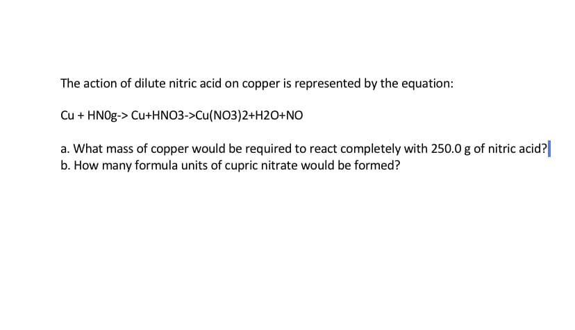 The action of dilute nitric acid on copper is represented by the equation:
Cu + HNO9-> Cu+HNO3->Cu(NO3)2+H2O+NO
a. What mass of copper would be required to react completely with 250.0 g of nitric acid?
b. How many formula units of cupric nitrate would be formed?
