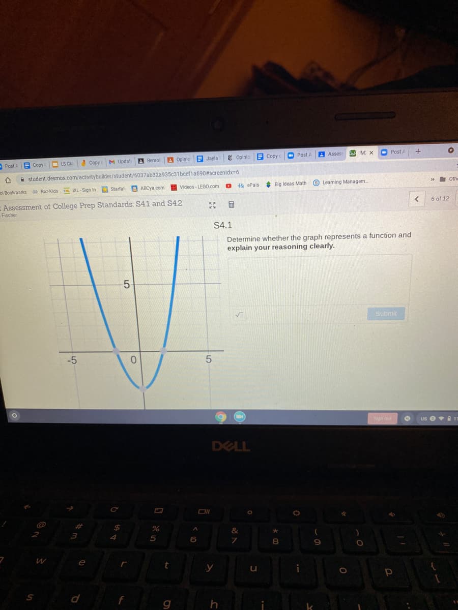 O Post A
A Asses
IM X
O Post A
E Opinio
Е Сору с
A
Opinio E Jayla
Post A Copy
LS Cla Copy M Updat Remot
i student.desmos.com/activitybuilder/student/6037ab32a935c31bcef1a690#screenldx=6
»
Othe
e ePals
Big Ideas Math
O Learning Managem
Videos- LEGO.com
ol Bookmarks * Raz-Kids s. IXL-Sign In Starfall ABCYA.com
6 of 12
E Assessment of College Prep Standards: S41 and S42
国
Fischer
S4.1
Determine whether the graph represents a function and
explain your reasoning clearly.
5-
Submit
-5
Sign out
us ev 1
DELL
%23
2
4
8.
e
y
i
f
g
h
k
