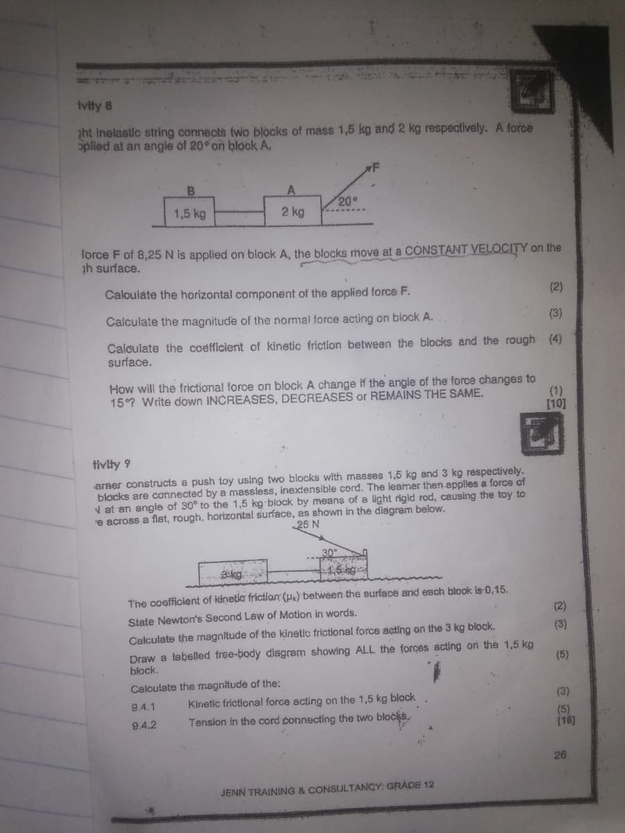 ivity 8
zht inelastic string connects two blocks of mass 1,5 kg and 2 kg respectively. A force
oplied at an angle of 20° on block A,
B.
A
200
1,5 kg
2 kg
force F of 8,25N is applied on block A, the blocks move at a CONSTANT VELOCITY on the
ph surface.
Caloulate the horizontal component of the applied force F.
(2)
Calculate the magnitude
the normal force acting on block A.
(3)
Calculate the coefficient of kinetic frictlon between the blocks and the rough (4)
surface.
How will the frictional force on block A change if the angle of the force changes to
(1)
[10]
15°? Write down INCREASES, DECREASES or REMAINS THE SAME.
tivity 9
arner constructs a push toy using two blocks with masses 1,5 kg and 3 kg réspectively.
blocks are cơnnected by a massless, inextensible cord. The leaner then applies a force of
V at en angle of 30° to the 1,5 kg block by means of a light rigid rod, causing the toy to
e across a flat, rough, horizontal surface, as shown in the diagram below.
25 N
The coeffiolent of kinetia friction (P«)' between the surface and each blook is 0,15.
State Newton's Second Law of Motion in words.
(2)
Calculate the magnitude of the kinetic frictional force acting on the 3 kg block.
(3)
Draw a labelled free-body diagram showing ALL the forces acting on the 1,5 kg
block.
(5)
Caloulate the magnitude of the:
(3)
Kinetic frictional force acting on the 1,5 kg block
locks,
9.4.1
Tension in the cord connecting the two
(5)
(18]
9.4.2
26
JENN TRAINING & CONSULTANGY: GRADE 12
