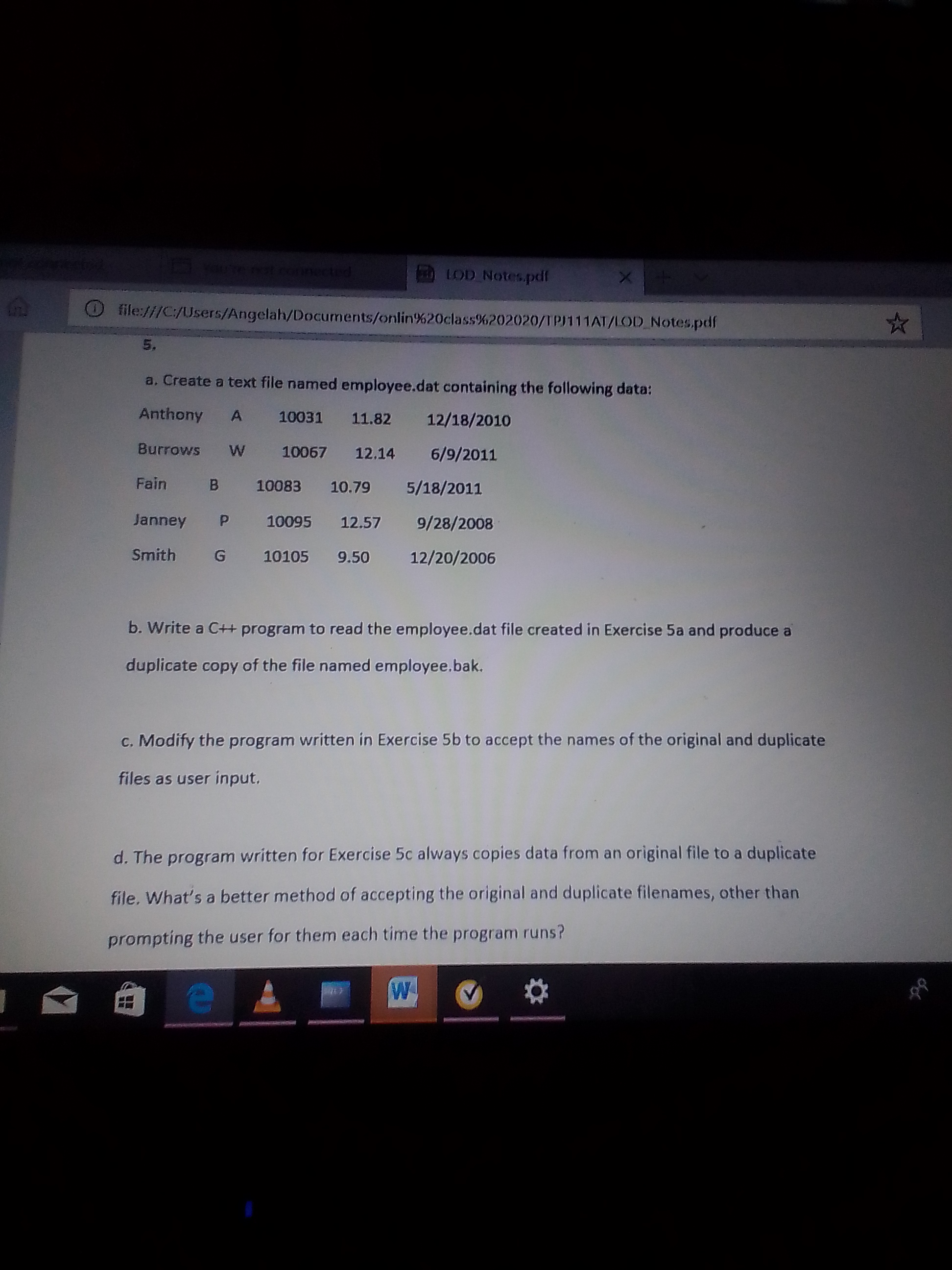 5.
a. Create a text file named employee.dat containing the following data:
Anthony
A
10031
11.82
12/18/2010
Burrows
10067
12,14 6/9/2011
Fain
10083 10.79
5/18/2011
Janney
10095 12.57
9/28/2008
Smith
G
10105 9.50
12/20/2006
b. Write a C++ program to read the employee.dat file created in Exercise 5a and produce a
duplicate copy of the file named employee.bak.
c. Modify the program written in Exercise 5b to accept the names of the original and duplicate
files as user input,
d. The program written for Exercise 5c always copies data from an original file to a duplicate
file. What's a better method of accepting the original and duplicate filenames, other than
prompting the user for them each time the program runs?
