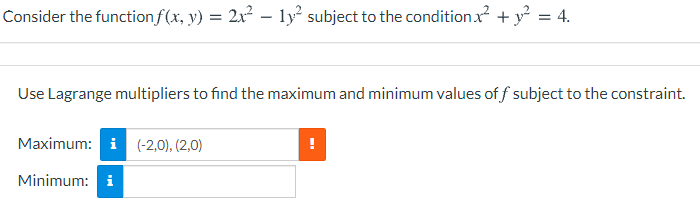 Consider the functionf(x, y) = 2x² – ly subject to the condition x + y = 4.
Use Lagrange multipliers to find the maximum and minimum values of f subject to the constraint.
Maximum: i (-2,0), (2,0)
Minimum: i
