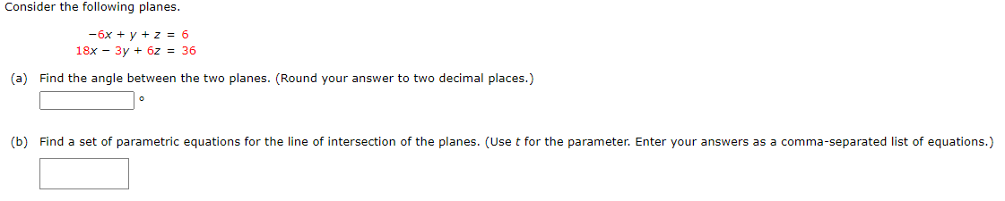 Consider the following planes.
-6x + y + z = 6
18x - 3y + 6z = 36
(a) Find the angle between the two planes. (Round your answer to two decimal places.)
(b) Find a set of parametric equations for the line of intersection of the planes. (Use t for the parameter. Enter your answers as a comma-separated list of equations.)
