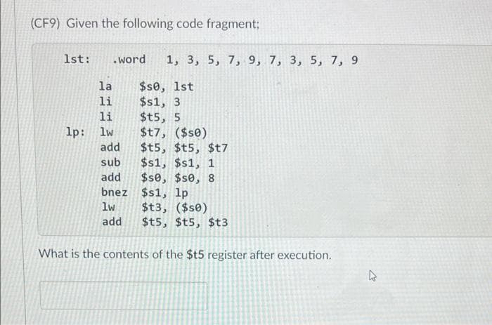 (CF9) Given the following code fragment;
1st:
.word
1, 3, 5, 7, 9, 7, 3, 5, 7, 9
$se, 1st
$s1, 3
$t5, 5
$t7, ($s0)
$t5, $t5, $t7
$s1, $s1, 1
$s0, $se, 8
bnez $s1, lp
$t3, ($s0)
$t5, $t5, $t3
la
li
li
lp: lw
add
sub
add
lw
add
What is the contents of the $t5 register after execution.
