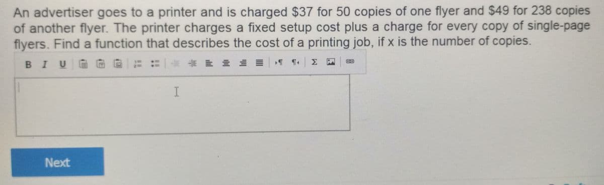 An advertiser goes to a printer and is charged $37 for 50 copies of one flyer and $49 for 238 copies
of another flyer. The printer charges a fixed setup cost plus a charge for every copy of single-page
flyers. Find a function that describes the cost of a printing job, if x is the number of copies.
BIUGG に:"|卡前即三三三|T
I
Next

