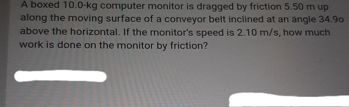 A boxed 10.0-kg computer monitor is dragged by friction 5.50 m up
along the moving surface of a conveyor belt inclined at an angle 34.9o
above the horizontal. If the monitor's speed is 2.10 m/s, how much
work is done on the monitor by friction?

