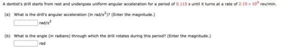 A dentist's drill starts from rest and undergoes uniform angular acceleration for a period of 0.115 s until it turns at a rate of 2.15 x 10* rew/min.
(0) What is the drill's angular acceleration (in rad/s?7 (Enter the magnitude.)
rad/s
(b) What is the angle (in radians) through which the dril rotates during this period? (Enter the magnitude.)
rad
