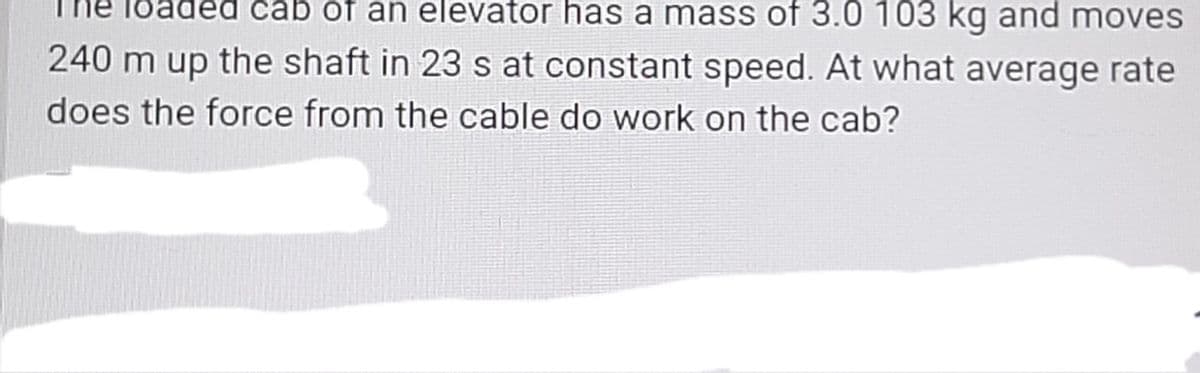 čab of an elevator has a mass of 3.0 103 kg and moves
240 m up the shaft in 23 s at constant speed. At what average rate
does the force from the cable do work on the cab?
