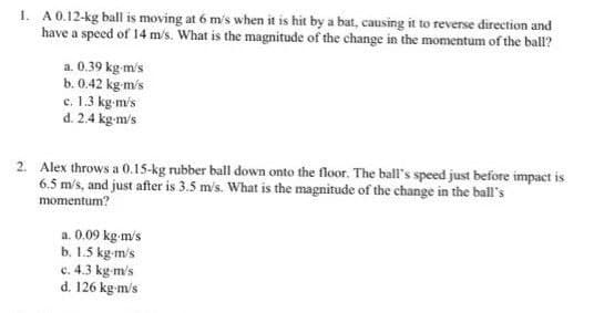 1. A0.12-kg ball is moving at 6 m's when it is hit by a bat, causing it to reverse direction and
have a specd of 14 m/s. What is the magnitude of the change in the momentum of the ball?
a. 0.39 kg m's
b. 0.42 kg-m's
c. 1.3 kg-m's
d. 2.4 kg-m's
2. Alex throws a 0.15-kg rubber ball down onto the floor. The ball's speed just before impact is
6.5 m/s, and just after is 3.5 m's. What is the magnitude of the change in the ball's
momentum?
a. 0.09 kg m/s
b. 1.5 kg-m/s
c. 4.3 kg-m/s
d. 126 kg m/s
