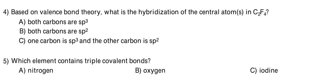 4) Based on valence bond theory, what is the hybridization of the central atom(s) in C,F?
A) both carbons are sp3
B) both carbons are sp2
C) one carbon is sp3 and the other carbon is sp2
5) Which element contains triple covalent bonds?
A) nitrogen
B) oxygen
C) iodine
