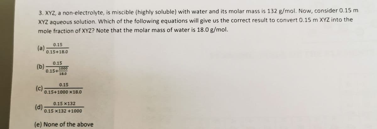 3. XYZ, a non-electrolyte, is miscible (highly soluble) with water and its molar mass is 132 g/mol. Now, consider 0.15 m
XYZ aqueous solution. Which of the following equations will give us the correct result to convert 0.15 m XYZ into the
mole fraction of XYZ? Note that the molar mass of water is 18.0 g/mol.
0.15
(a)
0.15+18.0
0.15
(b)
1000
0.15+
18.0
0.15
(c)
0.15+1000 x18.0
0.15 x132
(d)
0.15 x132 +1000
(e) None of the above
