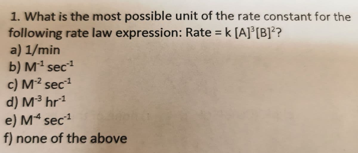1. What is the most possible unit of the rate constant for the
following rate law expression: Rate = k [A]°[B]?
a) 1/min
b) Mª sec
c) M² sec1
d) M³ hr1
e) Mª sec1
f) none of the above
%3D
