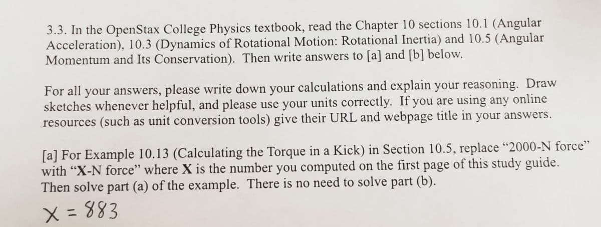 3.3. In the OpenStax College Physics textbook, read the Chapter 10 sections 10.1 (Angular
Acceleration), 10.3 (Dynamics of Rotational Motion: Rotational Inertia) and 10.5 (Angular
Momentum and Its Conservation). Then write answers to [a] and [b] below.
For all your answers, please write down your calculations and explain your reasoning. Draw
sketches whenever helpful, and please use your units correctly. If you are using any online
resources (such as unit conversion tools) give their URL and webpage title in your answers.
[a] For Example 10.13 (Calculating the Torque in a Kick) in Section 10.5, replace “2000-N force"
with "X-N force" where X is the number you computed on the first page of this study guide.
Then solve part (a) of the example. There is no need to solve part (b).
X = 883
%3D
