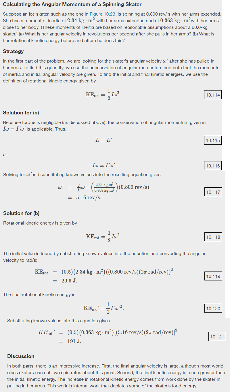 Calculating the Angular Momentum of a Spinning Skater
Suppose an ice skater, such as the one in Figure 10.23, is spinning at 0.800 rev/ s with her arms extended.
She has a moment of inertia of 2.34 kg · m2 with her arms extended and of 0.363 kg m?with her arms
close to her body. (These moments of inertia are based on reasonable assumptions about a 60.0-kg
skater.) (a) What is her angular velocity in revolutions per second after she pulls in her arms? (b) What is
her rotational kinetic energy before and after she does this?
Strategy
In the first part of the problem, we are looking for the skater's angular velocity w'after she has pulled in
her arms. To find this quantity, we use the conservation of angular momentum and note that the moments
of inertia and initial angular velocity are given. To find the initial and final kinetic energies, we use the
definition of rotational kinetic energy given by
KErot =
10.114
Solution for (a)
Because torque is negligible (as discussed above), the conservation of angular momentum given in
Iw = I'w' is applicable. Thus,
L = L'
10.115
or
Iw = I'w'
10.116
Solving for w'and substituting known values into the resulting equation gives
2.34 kg-m?
T"=(0,363 kem2) (0.800 rev/s)
0.363 kg-m²
5.16 rev/s.
w'
10.117
Solution for (b)
Rotational kinetic energy is given by
1
KErot =
Iw
10.118
The initial value is found by substituting known values into the equation and converting the angular
velocity to rad/s:
KErot = (0.5) (2.34 kg - m²) ((0.800 rev/s)(27 rad/rev))?
10.119
= 29.6 J.
=
The final rotational kinetic energy is
KI
10.120
rot
Substituting known values into this equation gives
KErot'
(0.5) (0.363 kg · m²) [(5.16 rev/s)(27 rad/rev)]²
10.121
191 J.
Discussion
In both parts, there is an impressive increase. First, the final angular velocity is large, although most world-
class skaters can achieve spin rates about this great. Second, the final kinetic energy is much greater than
the initial kinetic energy. The increase in rotational kinetic energy comes from work done by the skater in
pulling in her arms. This work is internal work that depletes some of the skater's food energy.
