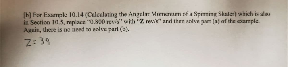[b] For Example 10.14 (Calculating the Angular Momentum of a Spinning Skater) which is also
in Section 10.5, replace "0.800 rev/s" with "Z rev/s" and then solve part (a) of the example.
Again, there is no need to solve part (b).
Z=39
