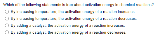 Which of the following statements is true about activation energy in chemical reactions?
O By increasing temperature, the activation energy of a reaction increases.
By increasing temperature, the activation energy of a reaction decreases.
By adding a catalyst, the activation energy of a reaction increases.
O By adding a catalyst, the activation energy of a reaction decreases.
