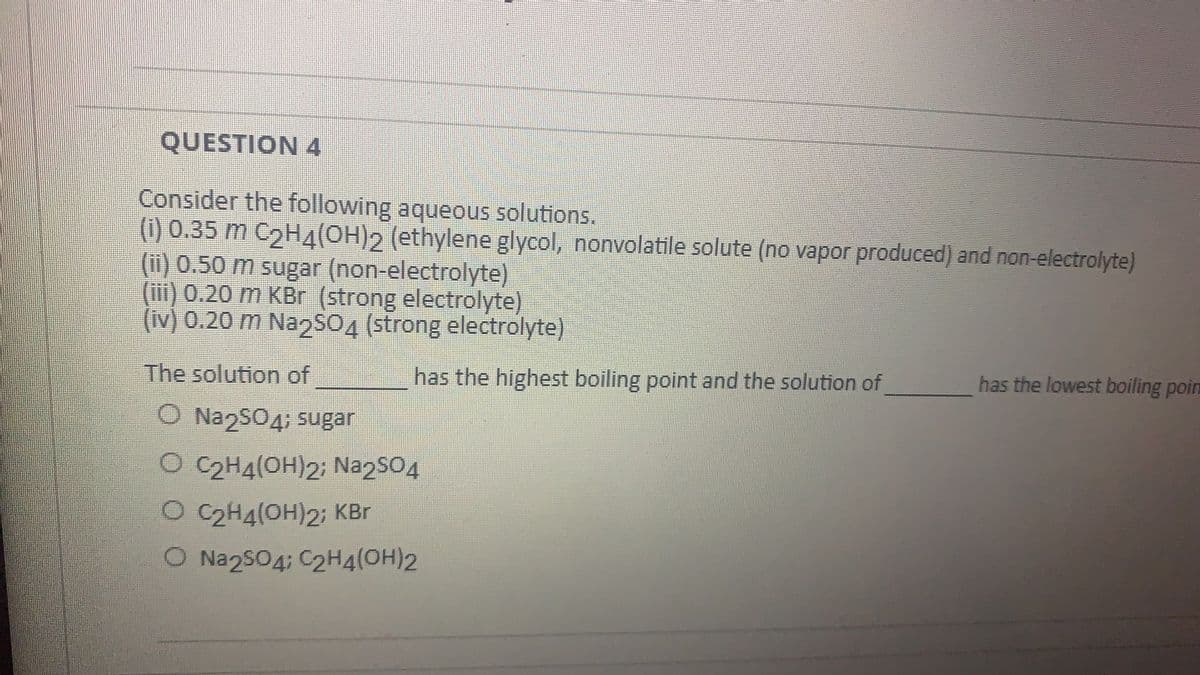 QUESTION 4
Consider the following aqueous solutions.
(1) 0.35 m C2H4(OH)2 (ethylene glycol, nonvolatile solute (no vapor produced) and non-electrolyte)
(i) 0.50 m sugar (non-electrolyte)
(iii) 0.20 m KBr (strong electrolyte)
(iv) 0.20 m Na2SO4 (strong electrolyte)
The solution of
has the highest boiling point and the solution of
has the lowest boiling poin
O Na2SO4; sugar
O C2H4(OH)2; NazSO4
O C2H4(OH)2; KBr
O Na2sO4; C2H4(OH)2
