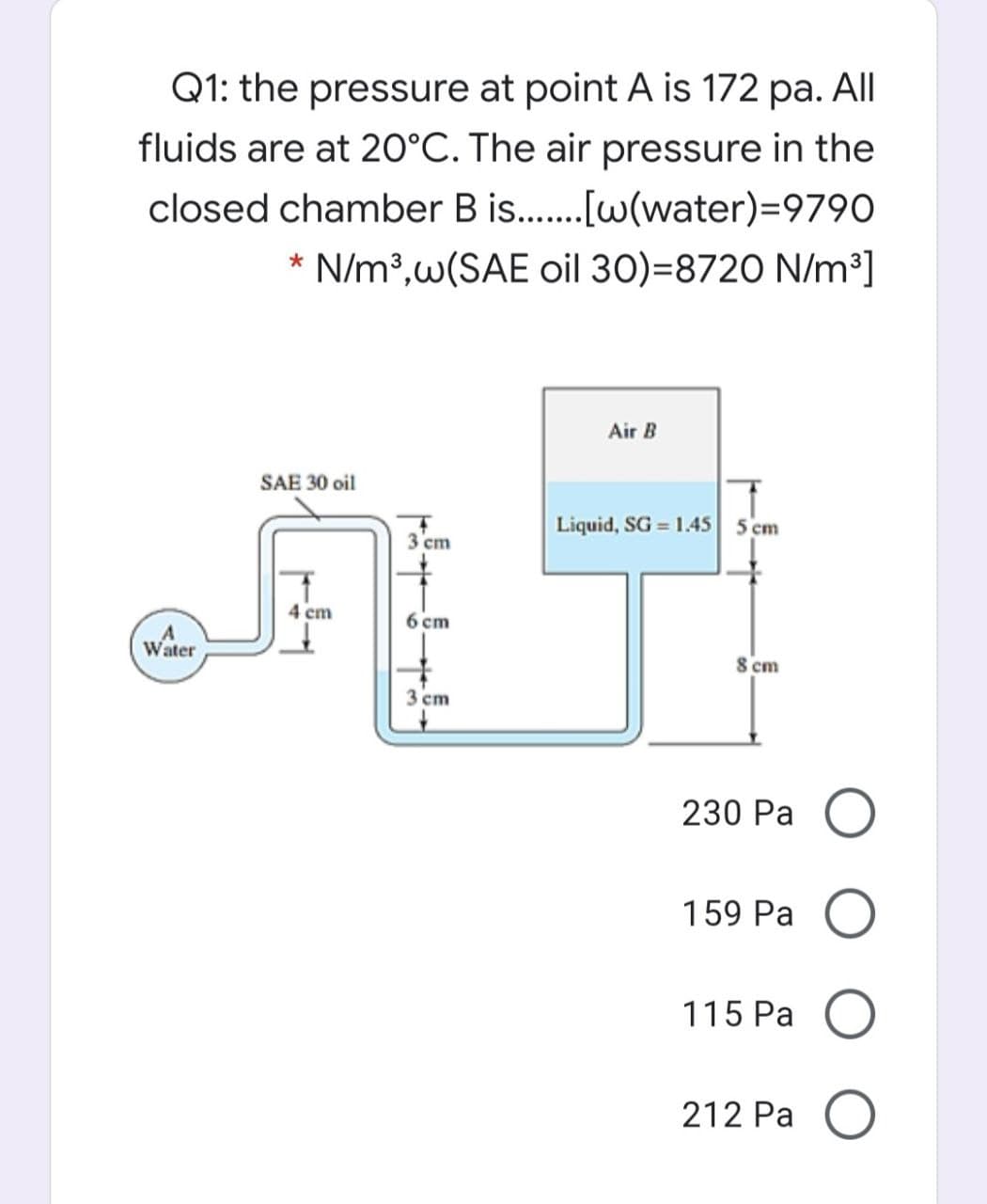 Q1: the pressure at point A is 172 pa. All
fluids are at 20°C. The air pressure in the
closed chamber B is.[w(water)=9790
* N/m³,w(SAE oil 30)=8720 N/m³]
Air B
SAE 30 oil
Liquid, SG = 1.45 5 cm
3 cm
4 cm
6 cm
Water
8 cm
3 cm
230 Pa O
159 Pa O
115 Pa
212 Pa
