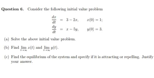 Question 6. Consider the following initial value problem
dx
3- 2x,
2(0) = 1;
IP
dy
= 1 - 5y,
dt
y(0) = 3.
(a) Solve the above initial value problem.
(b) Find lim z(t) and lim y(t).
(c) Find the equilibrium of the system and specify if it is attracting or repelling. Justify
your answer.

