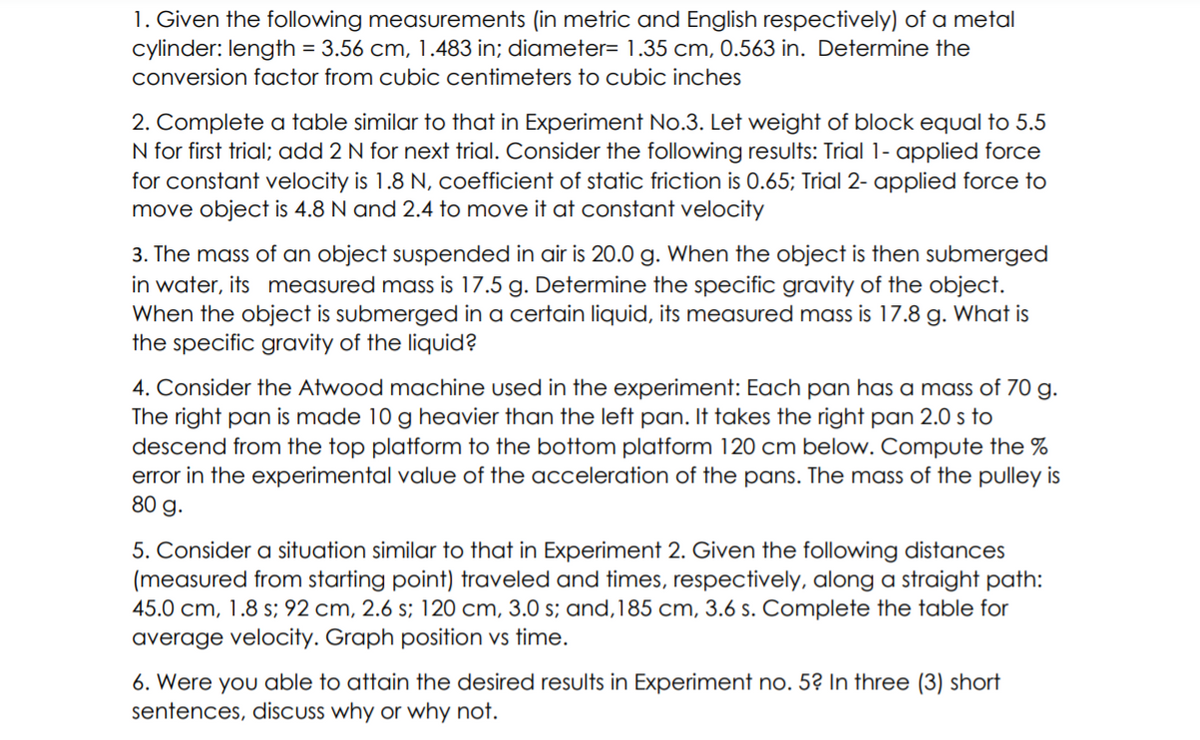 1. Given the following measurements (in metric and English respectively) of a metal
cylinder: length = 3.56 cm, 1.483 in; diameter= 1.35 cm, 0.563 in. Determine the
conversion factor from cubic centimeters to cubic inches
2. Complete a table similar to that in Experiment No.3. Let weight of block equal to 5.5
N for first trial; add 2 N for next trial. Consider the following results: Trial 1- applied force
for constant velocity is 1.8 N, coefficient of static friction is 0.65; Trial 2- applied force to
move object is 4.8 N and 2.4 to move it at constant velocity
3. The mass of an object suspended in air is 20.0 g. When the object is then submerged
in water, its measured mass is 17.5 g. Determine the specific gravity of the object.
When the object is submerged in a certain liquid, its measured mass is 17.8 g. What is
the specific gravity of the liquid?
4. Consider the Atwood machine used in the experiment: Each pan has a mass of 70 g.
The right pan is made 10 g heavier than the left pan. It takes the right pan 2.0 s to
descend from the top platform to the bottom platform 120 cm below. Compute the %
error in the experimental value of the acceleration of the pans. The mass of the pulley is
80 g.
5. Consider a situation similar to that in Experiment 2. Given the following distances
(measured from starting point) traveled and times, respectively, along a straight path:
45.0 cm, 1.8 s; 92 cm, 2.6 s; 120 cm, 3.0 s; and,185 cm, 3.6 s. Complete the table for
average velocity. Graph position vs time.
6. Were you able to attain the desired results in Experiment no. 5? In three (3) short
sentences, discuss why or why not.
