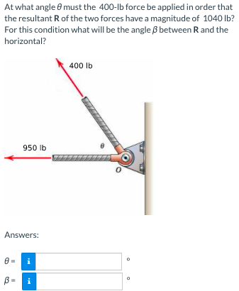 At what angle 8 must the 400-lb force be applied in order that
the resultant R of the two forces have a magnitude of 1040 Ib?
For this condition what will be the angle B between R and the
horizontal?
400 Ib
950 lb
Answers:
i
B =
i

