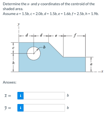 Determine the x- and y-coordinates of the centroid of the
shaded area.
Assume a = 1.5b, c = 2.0b, d = 1.5b, e = 1.6b, f = 2.5b, h = 1.9b.
ed-de
h
a
Answes:
i
b
ア=
i
