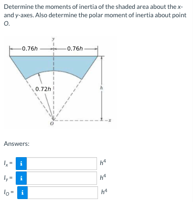 Determine the moments of inertia of the shaded area about the x-
and y-axes. Also determine the polar moment of inertia about point
O.
-0.76h
-0.76h
0.72h
Answers:
Ix = i
h4
ly = i
h4
lo
i
h4

