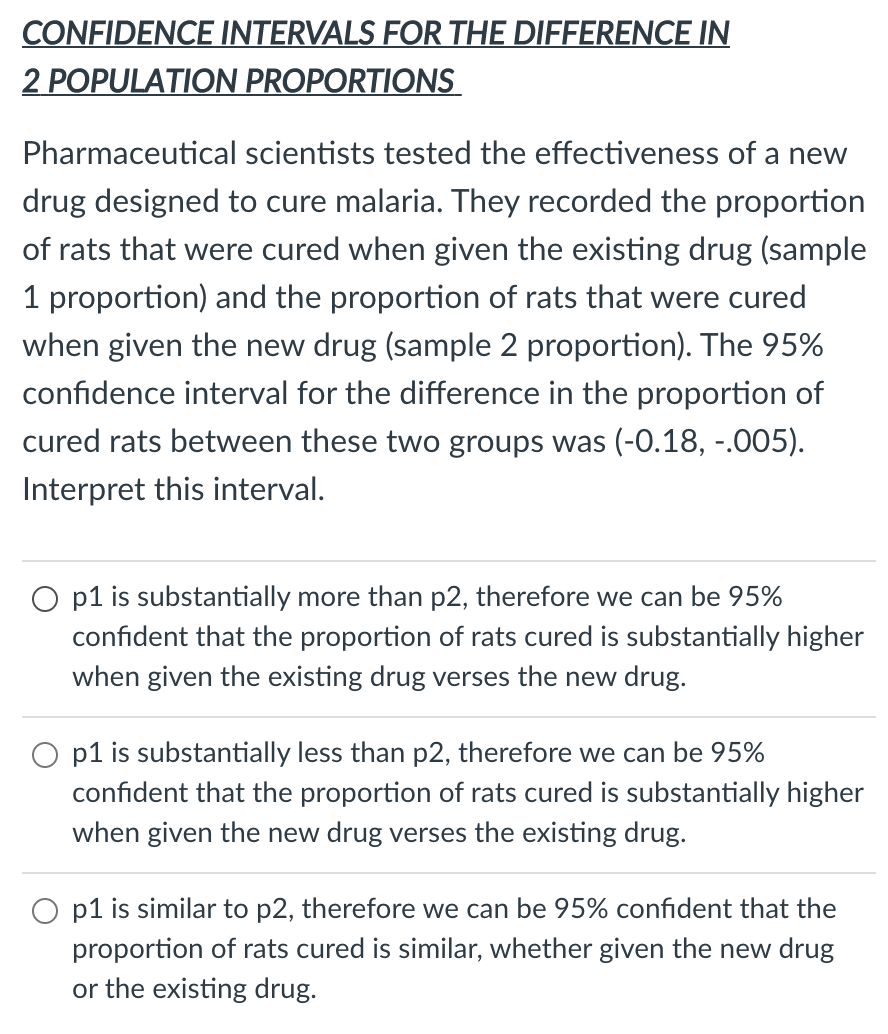 CONFIDENCE INTERVALS FOR THE DIFFERENCE IN
2 POPULATION PROPORTIONS
Pharmaceutical scientists tested the effectiveness of a new
drug designed to cure malaria. They recorded the proportion
of rats that were cured when given the existing drug (sample
1 proportion) and the proportion of rats that were cured
when given the new drug (sample 2 proportion). The 95%
confidence interval for the difference in the proportion of
cured rats between these two groups was (-0.18, -.005).
Interpret this interval.
O p1 is substantially more than p2, therefore we can be 95%
confident that the proportion of rats cured is substantially higher
when given the existing drug verses the new drug.
O p1 is substantially less than p2, therefore we can be 95%
confident that the proportion of rats cured is substantially higher
when given the new drug verses the existing drug.
O p1 is similar to p2, therefore we can be 95% confident that the
proportion of rats cured is similar, whether given the new drug
or the existing drug.
