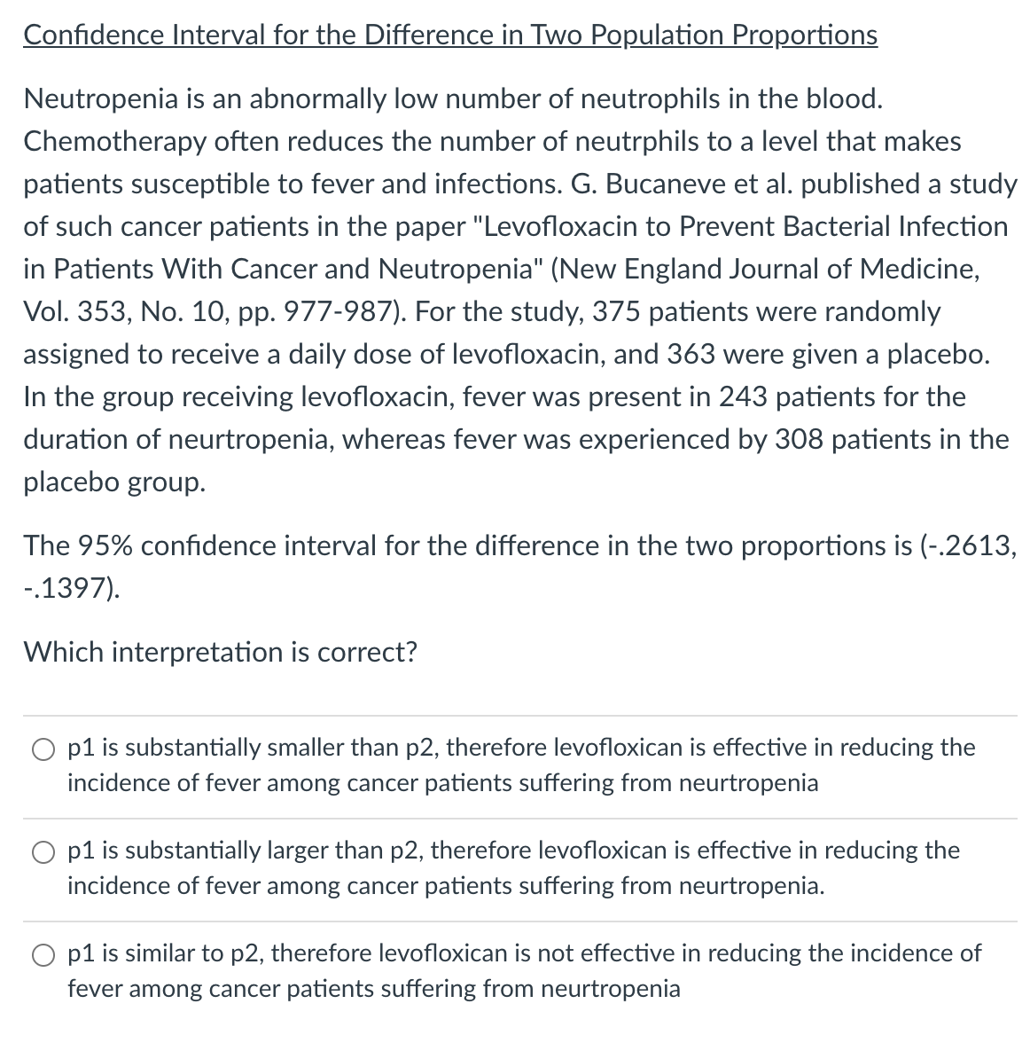 Confidence Interval for the Difference in Two Population Proportions
Neutropenia is an abnormally low number of neutrophils in the blood.
Chemotherapy often reduces the number of neutrphils to a level that makes
patients susceptible to fever and infections. G. Bucaneve et al. published a study
of such cancer patients in the paper "Levofloxacin to Prevent Bacterial Infection
in Patients With Cancer and Neutropenia" (New England Journal of Medicine,
Vol. 353, No. 10, pp. 977-987). For the study, 375 patients were randomly
assigned to receive a daily dose of levofloxacin, and 363 were given a placebo.
In the group receiving levofloxacin, fever was present in 243 patients for the
duration of neurtropenia, whereas fever was experienced by 308 patients in the
placebo group.
The 95% confidence interval for the difference in the two proportions is (-.2613,
-.1397).
Which interpretation is correct?
O p1 is substantially smaller than p2, therefore levofloxican is effective in reducing the
incidence of fever among cancer patients suffering from neurtropenia
p1 is substantially larger than p2, therefore levofloxican is effective in reducing the
incidence of fever among cancer patients suffering from neurtropenia.
p1 is similar to p2, therefore levofloxican is not effective in reducing the incidence of
fever among cancer patients suffering from neurtropenia
