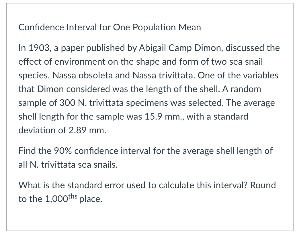 Confidence Interval for One Population Mean
In 1903, a paper published by Abigail Camp Dimon, discussed the
effect of environment on the shape and form of two sea snail
species. Nassa obsoleta and Nassa trivittata. One of the variables
that Dimon considered was the length of the shell. A random
sample of 300 N. trivittata specimens was selected. The average
shell length for the sample was 15.9 mm., with a standard
deviation of 2.89 mm.
Find the 90% confidence interval for the average shell length of
all N. trivittata sea snails.
What is the standard error used to calculate this interval? Round
to the 1,000ths place.
