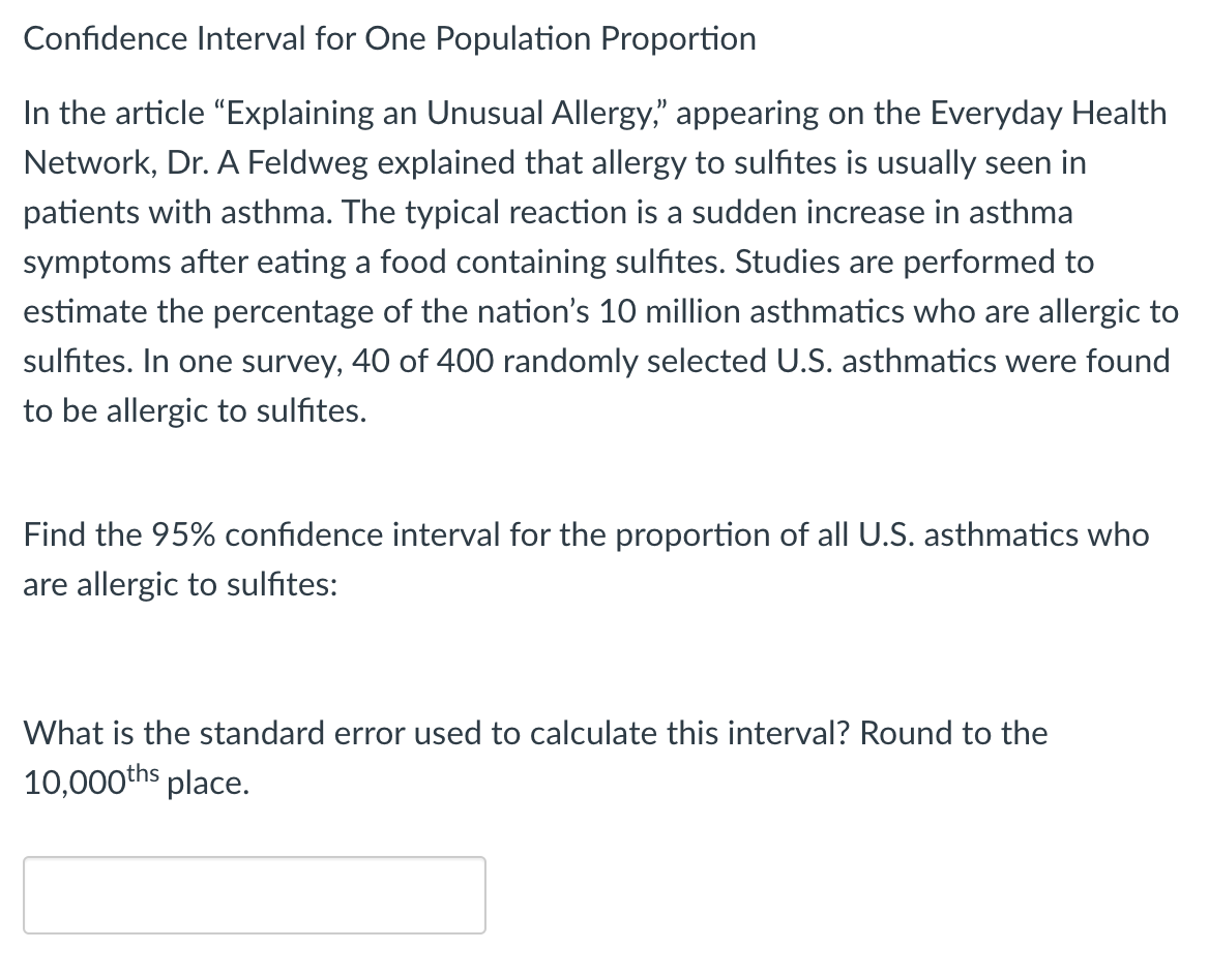 Confidence Interval for One Population Proportion
In the article "Explaining an Unusual Allergy," appearing on the Everyday Health
Network, Dr. A Feldweg explained that allergy to sulfites is usually seen in
patients with asthma. The typical reaction is a sudden increase in asthma
symptoms after eating a food containing sulfites. Studies are performed to
estimate the percentage of the nation's 10 million asthmatics who are allergic to
sulfites. In one survey, 40 of 400 randomly selected U.S. asthmatics were found
to be allergic to sulfites.
Find the 95% confidence interval for the proportion of all U.S. asthmatics who
are allergic to sulfites:
What is the standard error used to calculate this interval? Round to the
10,000ths place.
