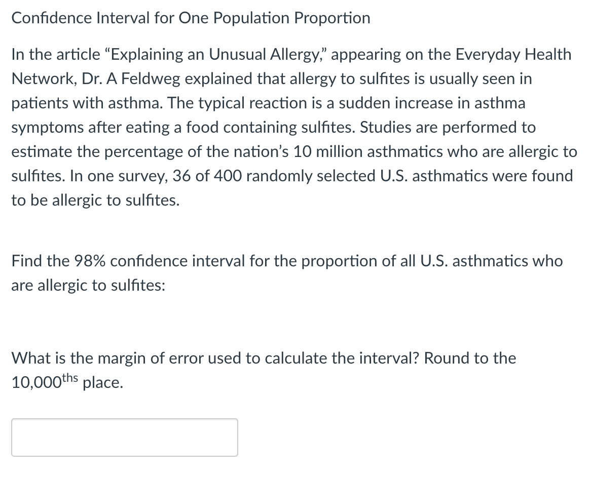 Confidence Interval for One Population Proportion
In the article "Explaining an Unusual Allergy," appearing on the Everyday Health
Network, Dr. A Feldweg explained that allergy to sulfites is usually seen in
patients with asthma. The typical reaction is a sudden increase in asthma
symptoms after eating a food containing sulfites. Studies are performed to
estimate the percentage of the nation's 10 million asthmatics who are allergic to
sulfites. In one survey, 36 of 400 randomly selected U.S. asthmatics were found
to be allergic to sulfites.
Find the 98% confidence interval for the proportion of all U.S. asthmatics who
are allergic to sulfites:
What is the margin of error used to calculate the interval? Round to the
10,000ths place.
