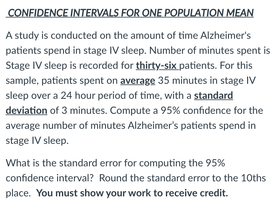 CONFIDENCE INTERVALS FOR ONE POPULATION MEAN
A study is conducted on the amount of time Alzheimer's
patients spend in stage IV sleep. Number of minutes spent is
Stage IV sleep is recorded for thirty-six patients. For this
sample, patients spent on average 35 minutes in stage IV
sleep over a 24 hour period of time, with a standard
deviation of 3 minutes. Compute a 95% confidence for the
average number of minutes Alzheimer's patients spend in
stage IV sleep.
What is the standard error for computing the 95%
confidence interval? Round the standard error to the 10ths
place. You must show your work to receive credit.
