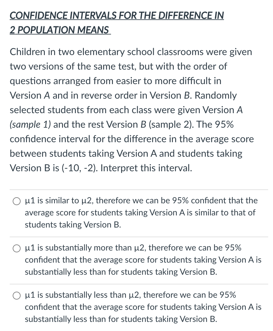 CONFIDENCE INTERVALS FOR THE DIFFERENCE IN
2 POPULATION MEANS
Children in two elementary school classrooms were given
two versions of the same test, but with the order of
questions arranged from easier to more difficult in
Version A and in reverse order in Version B. Randomly
selected students from each class were given Version A
(sample 1) and the rest Version B (sample 2). The 95%
confidence interval for the difference in the average score
between students taking Version A and students taking
Version B is (-10, -2). Interpret this interval.
O u1 is similar to µ2, therefore we can be 95% confident that the
average score for students taking Version A is similar to that of
students taking Version B.
µ1 is substantially more than p2, therefore we can be 95%
confident that the average score for students taking Version A is
substantially less than for students taking Version B.
µ1 is substantially less than µ2, therefore we can be 95%
confident that the average score for students taking Version A is
substantially less than for students taking Version B.
