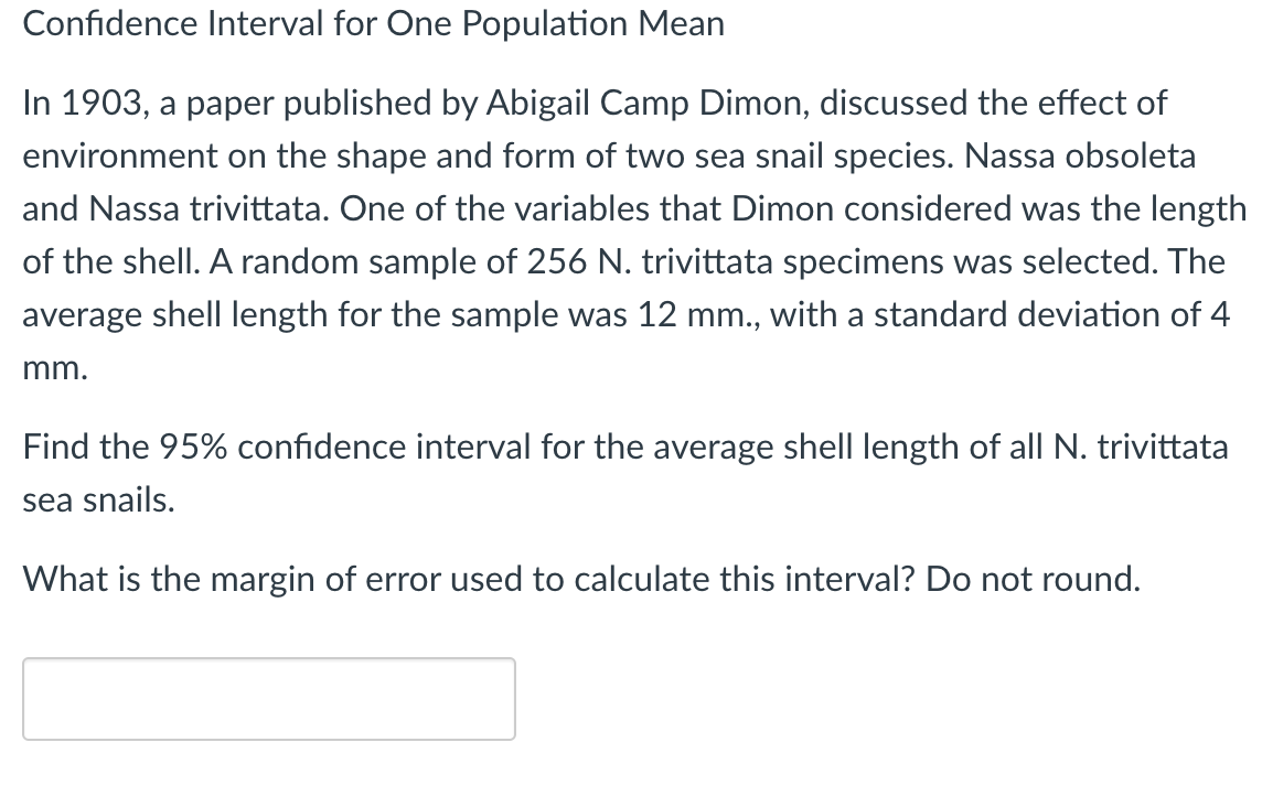 Confidence Interval for One Population Mean
In 1903, a paper published by Abigail Camp Dimon, discussed the effect of
environment on the shape and form of two sea snail species. Nassa obsoleta
and Nassa trivittata. One of the variables that Dimon considered was the length
of the shell. A random sample of 256 N. trivittata specimens was selected. The
average shell length for the sample was 12 mm., with a standard deviation of 4
mm.
Find the 95% confidence interval for the average shell length of all N. trivittata
sea snails.
What is the margin of error used to calculate this interval? Do not round.
