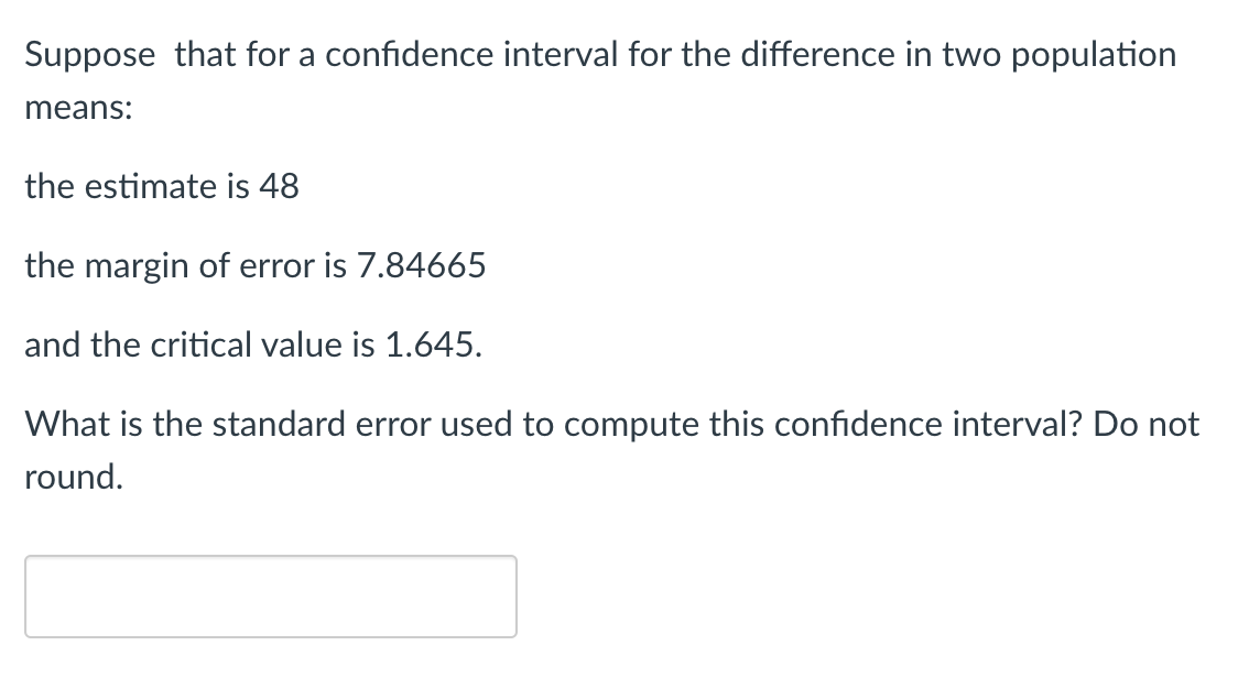 Suppose that for a confidence interval for the difference in two population
means:
the estimate is 48
the margin of error is 7.84665
and the critical value is 1.645.
What is the standard error used to compute this confidence interval? Do not
round.
